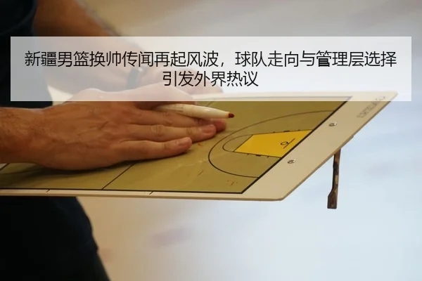 新疆男篮换帅传闻再起风波，球队走向与管理层选择引发外界热议